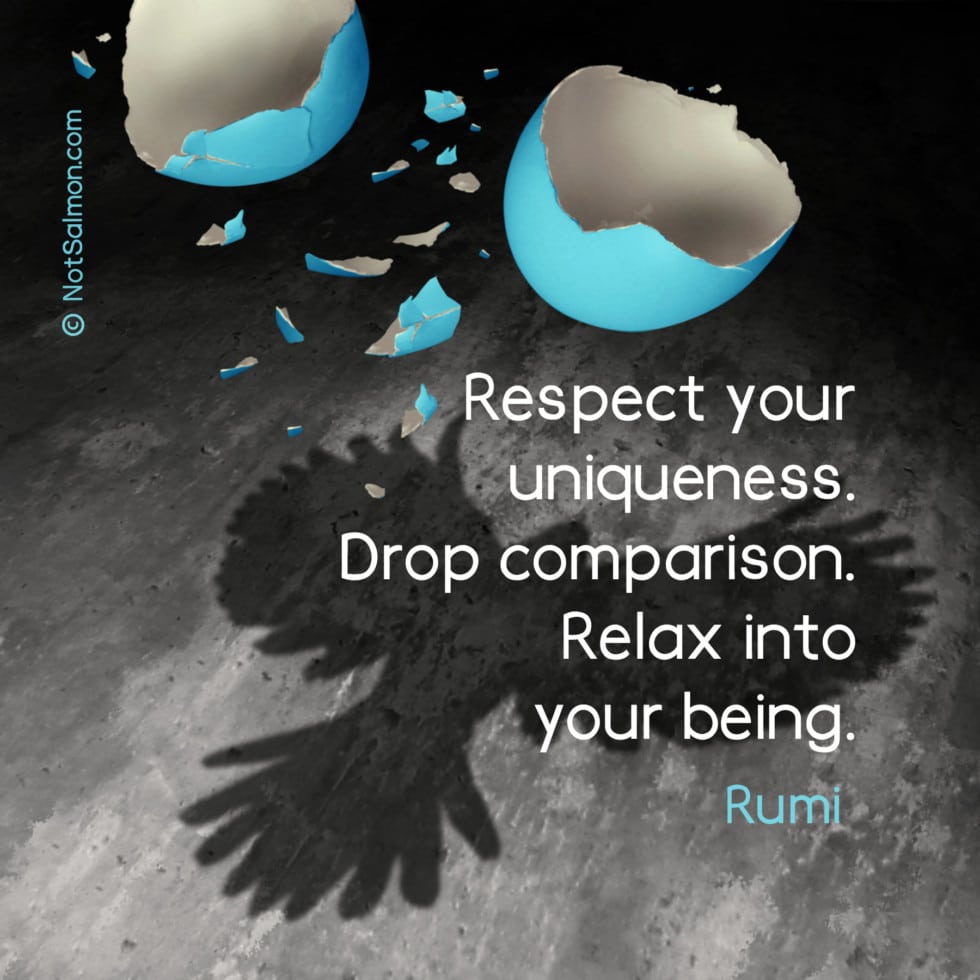 Respect your uniqueness. Drop comparison. Relax into your being. Rumi