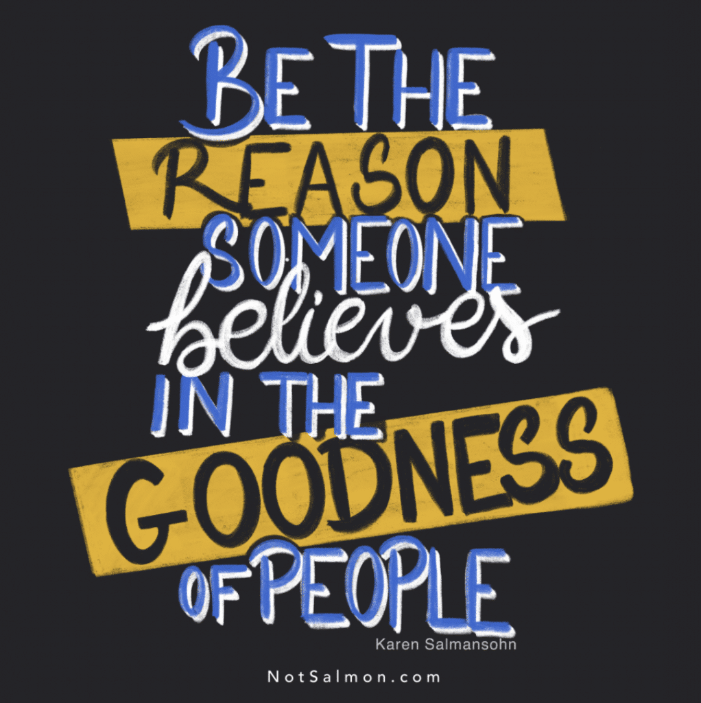 be the reason someone believes in the goodness of people - Karen Salmansohn