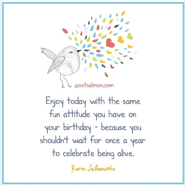 Enjoy today with the same fun attitude you have on your birthday. After all, you shouldn't wait for once a year to celebrate being alive. - Karen Salmansohn