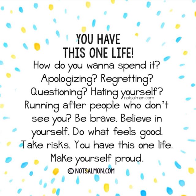 You have this one life. How do you wanna spend it? Apologizing? Regretting? Questioning? Hating yourself? Running after people who don't see you? Be brave. Believe in yourself. Do what feels good. Take risks. You have this one life. Make yourself proud.