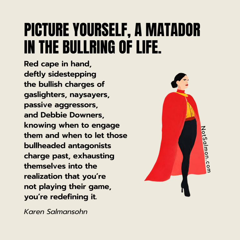 Picture yourself, a matador in the bullring of life. Red cape in hand, deftly sidestepping the bullish charges of gaslighters, naysayers, passive aggressors, and Debbie Downers, knowing when to engage them and when to let those bullheaded antagonists charge past, exhausting themselves into the realization that you’re not playing their game, you’re redefining it. - Karen Salmansohn